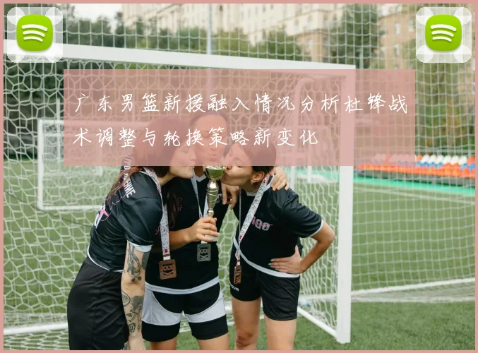 广东男篮新援融入情况分析杜锋战术调整与轮换策略新变化