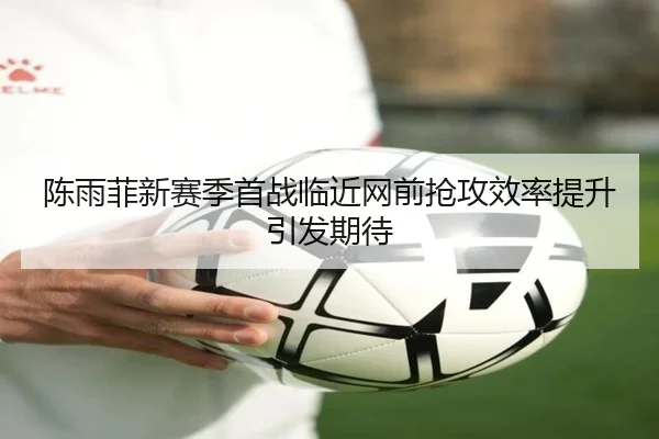 陈雨菲新赛季首战临近网前抢攻效率提升引发期待